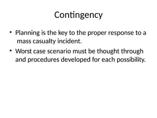 Contingency
• Planning is the key to the proper response to a
mass casualty incident.
• Worst case scenario must be thought through
and procedures developed for each possibility.
 