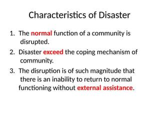 Characteristics of Disaster
1. The normal function of a community is
disrupted.
2. Disaster exceed the coping mechanism of
community.
3. The disruption is of such magnitude that
there is an inability to return to normal
functioning without external assistance.
 