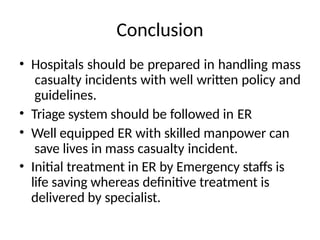 Conclusion
• Hospitals should be prepared in handling mass
casualty incidents with well written policy and
guidelines.
• Triage system should be followed in ER
• Well equipped ER with skilled manpower can
save lives in mass casualty incident.
• Initial treatment in ER by Emergency staffs is
life saving whereas definitive treatment is
delivered by specialist.
 