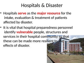 Hospitals & Disaster
• Hospitals serve as the major resource for the
intake, evaluation & treatment of patients
affected by disaster.
• It is vital that hospital preparedness personnel
identify vulnerable people, structures and
services in their hospital community so that
these can be made more resilient to the
effects of disaster.
 
