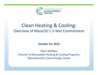 October 22, 2015
Peter McPhee
Director of Renewable Heating & Cooling Programs
Massachusetts Clean Energy Center
Clean Heating & Cooling:
Overview of MassCEC’s 5‐Year Commitment
 