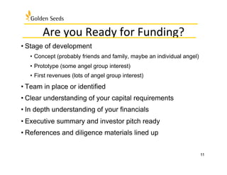 Are	
  you	
  Ready	
  for	
  Funding?	
  
• Stage of development
•  Concept (probably friends and family, maybe an individual angel)
•  Prototype (some angel group interest)
•  First revenues (lots of angel group interest)
• Team in place or identified
• Clear understanding of your capital requirements
• In depth understanding of your financials
• Executive summary and investor pitch ready
• References and diligence materials lined up
11
 