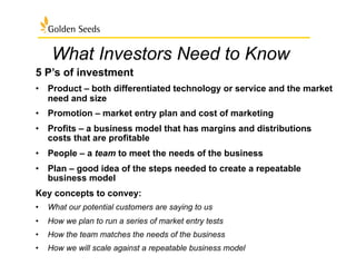 What Investors Need to Know
5 P’s of investment
•  Product – both differentiated technology or service and the market
need and size
•  Promotion – market entry plan and cost of marketing
•  Profits – a business model that has margins and distributions
costs that are profitable
•  People – a team to meet the needs of the business
•  Plan – good idea of the steps needed to create a repeatable
business model
Key concepts to convey:
•  What our potential customers are saying to us
•  How we plan to run a series of market entry tests
•  How the team matches the needs of the business
•  How we will scale against a repeatable business model
 