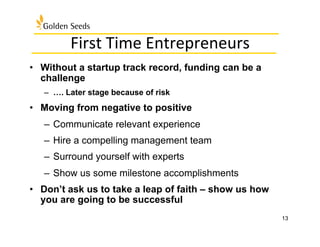 First	
  Time	
  Entrepreneurs	
  
•  Without a startup track record, funding can be a
challenge
–  …. Later stage because of risk
•  Moving from negative to positive
–  Communicate relevant experience
–  Hire a compelling management team
–  Surround yourself with experts
–  Show us some milestone accomplishments
•  Don’t ask us to take a leap of faith – show us how
you are going to be successful
13
 