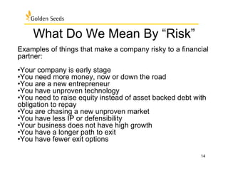 What Do We Mean By “Risk”
Examples of things that make a company risky to a financial
partner:
• Your company is early stage
• You need more money, now or down the road
• You are a new entrepreneur
• You have unproven technology
• You need to raise equity instead of asset backed debt with
obligation to repay
• You are chasing a new unproven market
• You have less IP or defensibility
• Your business does not have high growth
• You have a longer path to exit
• You have fewer exit options
14
 
