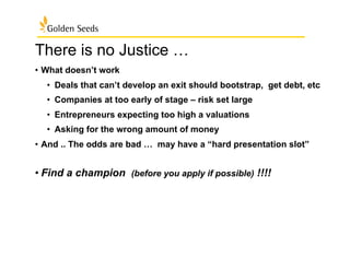There is no Justice …
•  What doesn’t work
•  Deals that can’t develop an exit should bootstrap, get debt, etc
•  Companies at too early of stage – risk set large
•  Entrepreneurs expecting too high a valuations
•  Asking for the wrong amount of money
•  And .. The odds are bad … may have a “hard presentation slot”
• Find a champion (before you apply if possible) !!!!
 