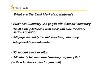 What are the Deal Marketing Materials
• Business Summary -2-5 pages with financial summary
• 12-20 slide pitch deck with a backup side for every
serious question
• 5-8 page market (size and structure) summary
• Integrated financial model
• 30 second elevator pitch
• 1-2 minute tell me more / meeting request pitch
(write a business plan for yourself)
 