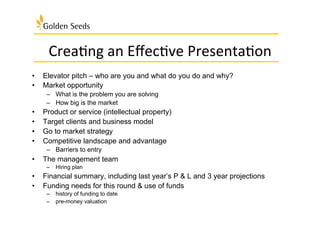 Crea:ng	
  an	
  Eﬀec:ve	
  Presenta:on	
  
•  Elevator pitch – who are you and what do you do and why?
•  Market opportunity
–  What is the problem you are solving
–  How big is the market
•  Product or service (intellectual property)
•  Target clients and business model
•  Go to market strategy
•  Competitive landscape and advantage
–  Barriers to entry
•  The management team
–  Hiring plan
•  Financial summary, including last year’s P & L and 3 year projections
•  Funding needs for this round & use of funds
–  history of funding to date
–  pre-money valuation
 