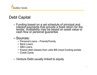 Debt Capital: Repayment
Debt Capital
–  Funding based on a set schedule of principal and
interest payments that provide a fixed return for the
lender. Availability may be based on asset value or
cash flow or personal guarantee
– Sources:
•  Personal Loans – Friends/Family
•  Bank Loans
•  SBA Loans
•  Expect debt classes from Jobs Bill crowd funding portals
•  Credit Cards
–  Venture Debt usually linked to equity
7
 