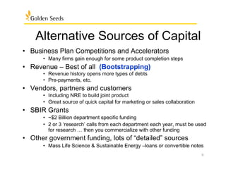 Alternative Sources of Capital
•  Business Plan Competitions and Accelerators
•  Many firms gain enough for some product completion steps
•  Revenue – Best of all (Bootstrapping)
•  Revenue history opens more types of debts
•  Pre-payments, etc.
•  Vendors, partners and customers
•  Including NRE to build joint product
•  Great source of quick capital for marketing or sales collaboration
•  SBIR Grants
•  ~$2 Billion department specific funding
•  2 or 3 ‘research’ calls from each department each year, must be used
for research … then you commercialize with other funding
•  Other government funding, lots of “detailed” sources
•  Mass Life Science & Sustainable Energy –loans or convertible notes
9
 