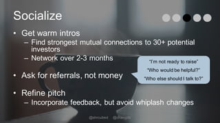 Socialize
• Get warm intros
– Find strongest mutual connections to 30+ potential
investors
– Network over 2-3 months
• Ask for referrals, not money
• Refine pitch
– Incorporate feedback, but avoid whiplash changes
“I’m not ready to raise”
“Who would be helpful?”
“Who else should I talk to?”
@shrcubed @changds
 