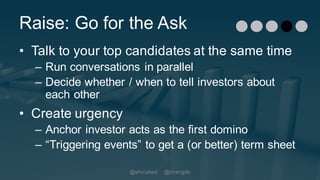 Raise: Go for the Ask
• Talk to your top candidates at the same time
– Run conversations in parallel
– Decide whether / when to tell investors about
each other
• Create urgency
– Anchor investor acts as the first domino
– “Triggering events” to get a (or better) term sheet
@shrcubed @changds
 