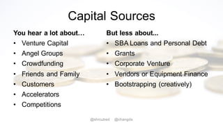 Capital Sources
You hear a lot about…
• Venture Capital
• Angel Groups
• Crowdfunding
• Friends and Family
• Customers
• Accelerators
• Competitions
But less about...
• SBA Loans and Personal Debt
• Grants
• Corporate Venture
• Vendors or Equipment Finance
• Bootstrapping (creatively)
@shrcubed @changds
 