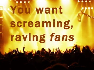 You want
screaming,
raving fans
 