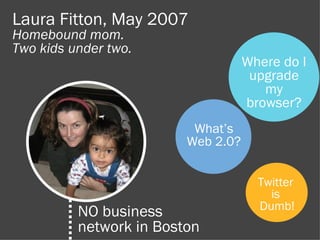 Laura Fitton, May 2007
Homebound mom.
Two kids under two.
                                    Where do I
                                     upgrade
                                       my
                                    browser?
                          What’s
                         Web 2.0?


                                      Twitter
                                        is
                                      Dumb!
          NO business
          network in Boston
 