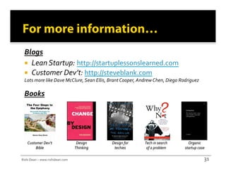 Blogs	
  
    Lean	
  Startup:	
  http://startuplessonslearned.com	
  	
  
    Customer	
  Dev’t:	
  http://steveblank.com	
  	
  
  Lots	
  more	
  like	
  Dave	
  McClure,	
  Sean	
  Ellis,	
  Brant	
  Cooper,	
  Andrew	
  Chen,	
  Diego	
  Rodriguez	
  

  Books	
  




     Customer	
  Dev’t	
                       Design	
        Design	
  for	
        Tech	
  in	
  search	
        Organic	
  
          Bible	
                             Thinking	
        techies	
              of	
  a	
  problem	
       startup	
  case	
  

Rishi	
  Dean	
  –	
  www.rishidean.com	
                                                                                          31	
  
 