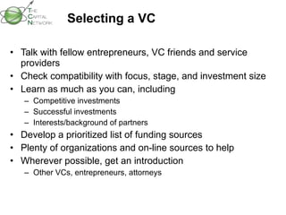 Selecting a VC Talk with fellow entrepreneurs, VC friends and service providers Check compatibility with focus, stage, and investment size Learn as much as you can, including Competitive investments Successful investments Interests/background of partners Develop a prioritized list of funding sources Plenty of organizations and on-line sources to help Wherever possible, get an introduction Other VCs, entrepreneurs, attorneys 