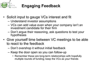 Engaging Feedback Solicit input to gauge VCs interest and fit Understand investor assumptions VCs can add value even when your company isn’t an investment candidate for their firm Don’t argue their reasoning, ask questions to test your hypotheses Give yourself time between VC meetings to be able to react to the feedback  Don’t overshop it without initial feedback Keep the door open so you can follow-up Remember these are long-term relationships with hopefully multiple rounds of funding; keep the VCs as your friends 
