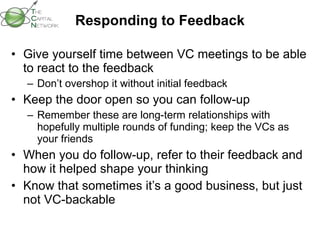 Responding to Feedback Give yourself time between VC meetings to be able to react to the feedback  Don’t overshop it without initial feedback Keep the door open so you can follow-up Remember these are long-term relationships with hopefully multiple rounds of funding; keep the VCs as your friends When you do follow-up, refer to their feedback and how it helped shape your thinking Know that sometimes it’s a good business, but just not VC-backable 