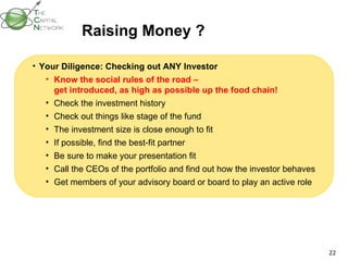 Raising Money ? Your Diligence: Checking out ANY Investor Know the social rules of the road –  get introduced, as high as possible up the food chain! Check the investment history Check out things like stage of the fund  The investment size is close enough to fit  If possible, find the best-fit partner Be sure to make your presentation fit Call the CEOs of the portfolio and find out how the investor behaves Get members of your advisory board or board to play an active role 