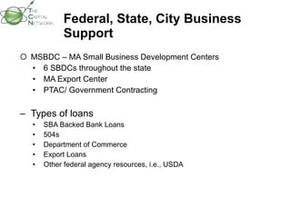Federal, State, City Business Support  MSBDC – MA Small Business Development Centers 6 SBDCs throughout the state MA Export Center PTAC/ Government Contracting Types of loans SBA Backed Bank Loans 504s  Department of Commerce Export Loans Other federal agency resources, i.e., USDA 