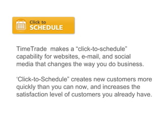 TimeTrade  makes a “click-to-schedule”  capability for websites, e-mail, and social media that changes the way you do business. ‘ Click-to-Schedule” creates new customers more quickly than you can now, and increases the satisfaction level of customers you already have.  
