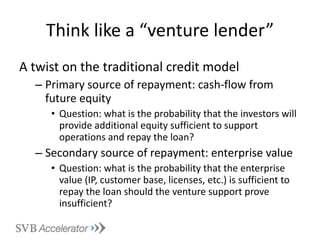 Think like a “venture lender” A twist on the traditional credit model Primary source of repayment: cash-flow from future equity Question: what is the probability that the investors will provide additional equity sufficient to support operations and repay the loan? Secondary source of repayment: enterprise value Question: what is the probability that the enterprise value (IP, customer base, licenses, etc.) is sufficient to repay the loan should the venture support prove insufficient? 
