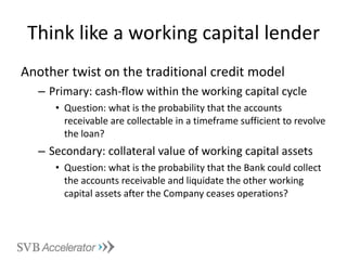 Think like a working capital lender Another twist on the traditional credit model Primary: cash-flow within the working capital cycle Question: what is the probability that the accounts receivable are collectable in a timeframe sufficient to revolve the loan? Secondary: collateral value of working capital assets Question: what is the probability that the Bank could collect the accounts receivable and liquidate the other working capital assets after the Company ceases operations? 
