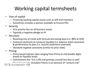 Working capital termsheets Uses of capital Financing working capital assets such as A/R and inventory Sometimes includes a portion available to finance POs Security First priority lien on all business assets Typically a negative pledge on IP Structure Revolving line of credit with formula borrowing base (i.e. 80% of A/R) Financial covenants to measure liquidity (i.e. balance sheet covenant) & performance to plan (i.e. income statement covenant) Standard negative covenants (similar to prior slide) Pricing Prime based interest rates ranging from Prime to mid double digits based on liquidity levels Commitment fee ~0.5-1.0% and perhaps unused line fees as well Warrants may be included if there is an element of “venture risk” 