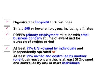 SBIR Eligibility Criteria Organized as  for-profit  U.S. business  Small:  500  or fewer employees, including affiliates PD/PI’s  primary employment  must be with  small business concern  at time of award and for duration of project period At least  51% U.S.- owned by individuals  and independently operated  or   At least  51% owned and controlled   by another (one)   business concern that is at least 51% owned and controlled by one or more  individuals 