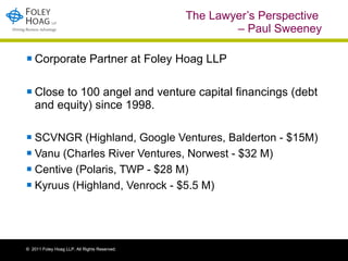 The Lawyer’s Perspective  – Paul Sweeney Corporate Partner at Foley Hoag LLP Close to 100 angel and venture capital financings (debt and equity) since 1998.  SCVNGR (Highland, Google Ventures, Balderton - $15M)  Vanu (Charles River Ventures, Norwest - $32 M) Centive (Polaris, TWP - $28 M) Kyruus (Highland, Venrock - $5.5 M) ©  2011 Foley Hoag LLP. All Rights Reserved. 