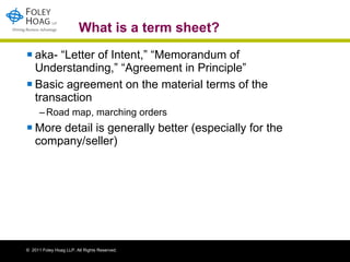 What is a term sheet? aka- “Letter of Intent,” “Memorandum of Understanding,” “Agreement in Principle”  Basic agreement on the material terms of the transaction  Road map, marching orders More detail is generally better (especially for the company/seller) 