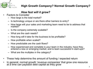 High Growth Company? Normal Growth Company?  How fast will it grow? Factors to Consider How large is the total market? Is technology unique or are there other barriers to entry? How large will your sales and marketing team need to be to address that market? Is the company extremely scalable? What are the cash needs? How long will it take for the business to be profitable?  How profitable when scaled? How predictable are the cash flows? How experienced and complete is your team in the industry; have they entered a new or emerging market, and is team successful in start-ups? What are the multiples in the category? These help determine the amount of funding / expected return In general, normal growth ‘revenue companies’ that grow one resource at a time can payback debt capital as they grow 