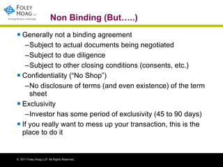 Non Binding (But…..) Generally not a binding agreement  Subject to actual documents being negotiated Subject to due diligence Subject to other closing conditions (consents, etc.) Confidentiality (“No Shop”) No disclosure of terms (and even existence) of the term sheet Exclusivity Investor has some period of exclusivity (45 to 90 days) If you really want to mess up your transaction, this is the place to do it 