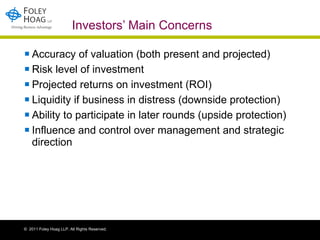 Investors’ Main Concerns Accuracy of valuation (both present and projected) Risk level of investment Projected returns on investment (ROI) Liquidity if business in distress (downside protection) Ability to participate in later rounds (upside protection) Influence and control over management and strategic direction 