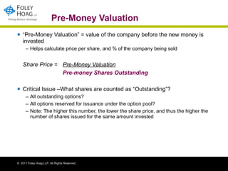 Pre-Money Valuation “ Pre-Money Valuation” = value of the company before the new money is invested Helps calculate price per share, and % of the company being sold Share Price =  Pre-Money Valuation   Pre-money Shares Outstanding Critical Issue –What shares are counted as “Outstanding”? All outstanding options? All options reserved for issuance under the option pool? Note: The higher this number, the lower the share price, and thus the higher the number of shares issued for the same amount invested 