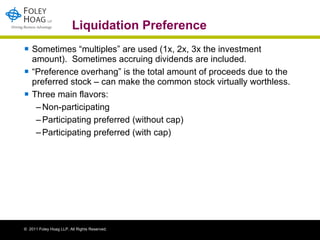 Liquidation Preference Sometimes “multiples” are used (1x, 2x, 3x the investment amount).  Sometimes accruing dividends are included. “ Preference overhang” is the total amount of proceeds due to the preferred stock – can make the common stock virtually worthless.  Three main flavors: Non-participating Participating preferred (without cap) Participating preferred (with cap)  