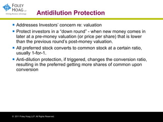 Antidilution Protection Addresses Investors’ concern re: valuation Protect investors in a “down round” - when new money comes in later at a pre-money valuation (or price per share) that is lower than the previous round’s post-money valuation.  All preferred stock converts to common stock at a certain ratio, usually 1-for-1. Anti-dilution protection, if triggered, changes the conversion ratio, resulting in the preferred getting more shares of common upon conversion 