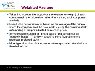 Weighted Average Takes into account the proportional relevance (or weight) of each component in the calculation rather than treating each component similarly. Result - the conversion ratio based on the average of the price at which the company sold the new stock, valuing the common stock outstanding at the pre-adjusted conversion price.  Sometimes formulated as “broad-based” and sometimes as “narrowly-based”  (“narrowly-based” is more favorable to the protected preferred stock.) More typical, and much less onerous to un-protected stockholders, than full ratchet. 