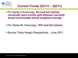 Current Trends (Q1/11 – Q2/11) For Series A financings,  8% had full ratchet; remainder were evenly split between narrowly based and broadly based weighted average.   For Series B+ financings,  18% had full ratchet.   Source: Foley Hoag’s Perspectives – June 2011 