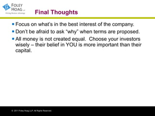 Final Thoughts Focus on what’s in the best interest of the company. Don’t be afraid to ask “why” when terms are proposed.  All money is not created equal.  Choose your investors wisely – their belief in YOU is more important than their capital. 