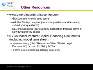 Other Resources www.emergingenterprisecenter.com: Glossary (commonly used terms) Ask the Startup Lawyers (common questions and answers; submit your questions!) EEC Perspectives (our quarterly publication tracking terms of New England VC deals) NVCA Model Venture Capital Financing Documents (including model term sheet): www.nvca.org (click “Resources” then “Model Legal Documents”) or use http://bit.ly/bj7Pn Forms are intended as starting point only 