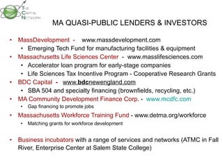   MassDevelopment  -  www.massdevelopment.com Emerging Tech Fund for manufacturing facilities & equipment  Massachusetts Life Sciences Center   -  www.masslifesciences.com Accelerator loan program for early-stage companies  Life Sciences Tax Incentive Program - Cooperative Research Grants BDC Capital   -  www. bdc newengland.com SBA 504 and specialty financing (brownfields, recycling, etc.)   MA Community Development Finance Corp . -  www.mcdfc.com Gap financing to promote jobs Massachusetts Workforce Training Fund  - www.detma.org/workforce Matching grants for workforce development Business incubators  with a range of services and networks (ATMC in Fall River, Enterprise Center at Salem State College) MA QUASI-PUBLIC LENDERS & INVESTORS 
