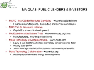 MCRC - MA Capital Resource Company  – www.masscapital.com Finances manufacturing, distribution and service companies MCRC’s Life Insurance Initiative  Capital for economic development MA Economic Stabilization Trust   www.commcorp.org/trust Manufacturers, including restructures Mass Technology Development Corp . - www.mtdc.com Equity & sub debt for early stage technology companies since 1982 Usually $250-$500K Jobs – leverage – technical innovation – nurture entrepreneurship Mass Technology Collaborative  - www.mtpc.org Debt/equity for renewable energy technology firms MA QUASI-PUBLIC LENDERS & INVESTORS 