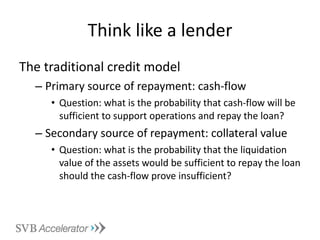 Think like a lender The traditional credit model Primary source of repayment: cash-flow Question: what is the probability that cash-flow will be sufficient to support operations and repay the loan? Secondary source of repayment: collateral value  Question: what is the probability that the liquidation value of the assets would be sufficient to repay the loan should the cash-flow prove insufficient? 