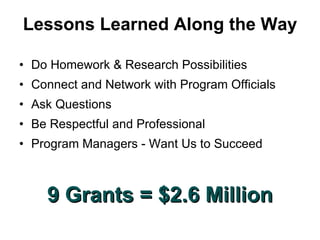 Lessons Learned Along the Way Do Homework & Research Possibilities Connect and Network with Program Officials  Ask Questions Be Respectful and Professional Program Managers - Want Us to Succeed 9 Grants = $2.6 Million 