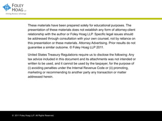 These materials have been prepared solely for educational purposes. The presentation of these materials does not establish any form of attorney-client relationship with the author or Foley Hoag LLP. Specific legal issues should be addressed through consultation with your own counsel, not by reliance on this presentation or these materials. Attorney Advertising. Prior results do not guarantee a similar outcome. © Foley Hoag LLP 2011. United States Treasury Regulations require us to disclose the following: Any tax advice included in this document and its attachments was not intended or written to be used, and it cannot be used by the taxpayer, for the purpose of (i) avoiding penalties under the Internal Revenue Code or (ii) promoting, marketing or recommending to another party any transaction or matter addressed herein. 