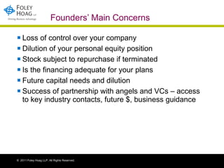 Founders’ Main Concerns Loss of control over your company Dilution of your personal equity position  Stock subject to repurchase if terminated Is the financing adequate for your plans Future capital needs and dilution Success of partnership with angels and VCs – access to key industry contacts, future $, business guidance 