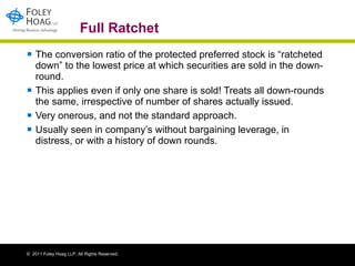 Full Ratchet The conversion ratio of the protected preferred stock is “ratcheted down” to the lowest price at which securities are sold in the down-round.  This applies even if only one share is sold! Treats all down-rounds the same, irrespective of number of shares actually issued.  Very onerous, and not the standard approach. Usually seen in company’s without bargaining leverage, in distress, or with a history of down rounds. 