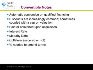 Convertible Notes Automatic conversion on qualified financing Discounts are increasingly common; sometimes coupled with a cap on valuation  Paid or converted upon acquisition Interest Rate Maturity Date Collateral (secured or not) % needed to amend terms 